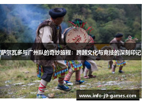 萨尔瓦多与广州队的奇妙旅程：跨越文化与竞技的深刻印记