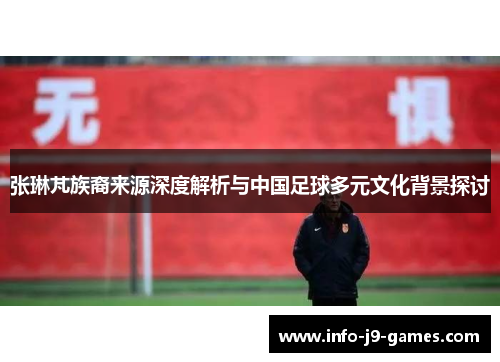 张琳芃族裔来源深度解析与中国足球多元文化背景探讨